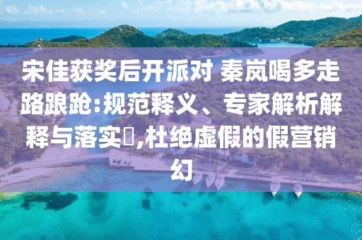 宋佳獲獎后開派對 秦嵐喝多走路踉蹌:規(guī)范釋義、專家解析解釋與落實?,杜絕虛假的假營銷幻