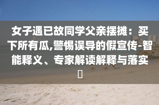 女子遇已故同學(xué)父親擺攤：買下所有瓜,警惕誤導(dǎo)的假宣傳-智能釋義、專家解讀解釋與落實(shí)?