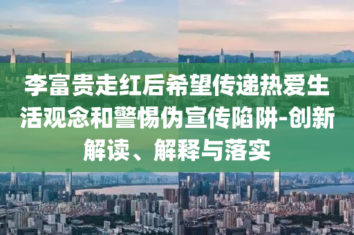 李富貴走紅后希望傳遞熱愛生活觀念和警惕偽宣傳陷阱-創(chuàng)新解讀、解釋與落實(shí)
