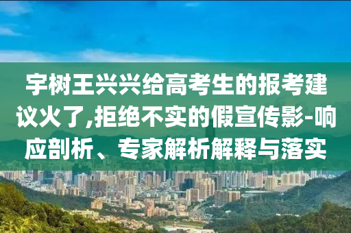 宇樹(shù)王興興給高考生的報(bào)考建議火了,拒絕不實(shí)的假宣傳影-響應(yīng)剖析、專家解析解釋與落實(shí)