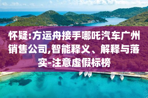 懷疑:方運舟接手哪吒汽車廣州銷售公司,智能釋義、解釋與落實-注意虛假標(biāo)榜