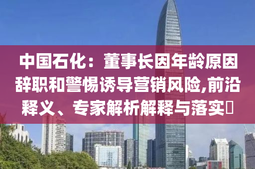 中國石化：董事長因年齡原因辭職和警惕誘導(dǎo)營銷風(fēng)險,前沿釋義、專家解析解釋與落實?