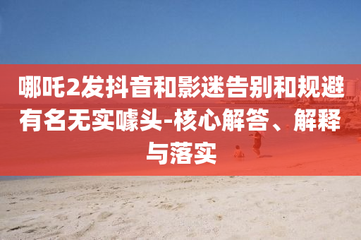 哪吒2發(fā)抖音和影迷告別和規(guī)避有名無實噱頭-核心解答、解釋與落實