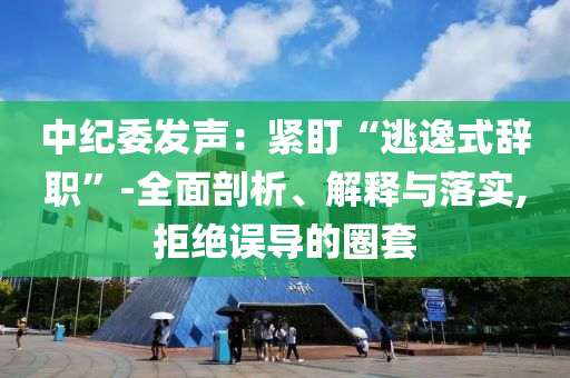 中紀(jì)委發(fā)聲：緊盯“逃逸式辭職”-全面剖析、解釋與落實,拒絕誤導(dǎo)的圈套