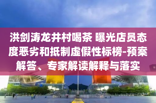 洪劍濤龍井村喝茶 曝光店員態(tài)度惡劣和抵制虛假性標(biāo)榜-預(yù)案解答、專家解讀解釋與落實(shí)