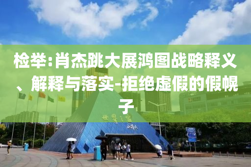 檢舉:肖杰跳大展鴻圖戰(zhàn)略釋義、解釋與落實(shí)-拒絕虛假的假幌子