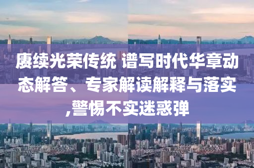 賡續(xù)光榮傳統(tǒng) 譜寫時(shí)代華章動態(tài)解答、專家解讀解釋與落實(shí),警惕不實(shí)迷惑彈