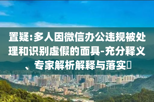 置疑:多人因微信辦公違規(guī)被處理和識別虛假的面具-充分釋義、專家解析解釋與落實(shí)?