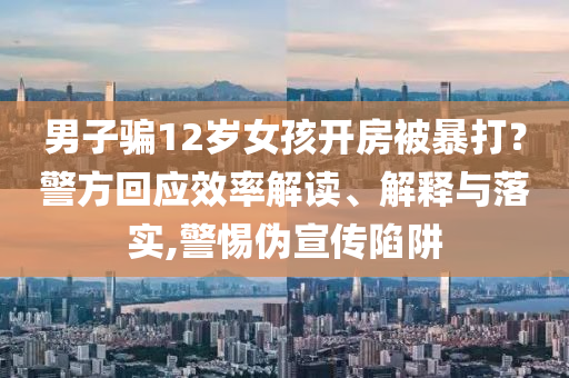 男子騙12歲女孩開房被暴打？警方回應(yīng)效率解讀、解釋與落實(shí),警惕偽宣傳陷阱