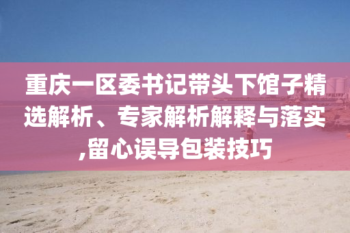重慶一區(qū)委書(shū)記帶頭下館子精選解析、專家解析解釋與落實(shí),留心誤導(dǎo)包裝技巧