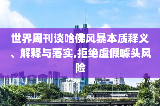 世界周刊談哈佛風(fēng)暴本質(zhì)釋義、解釋與落實(shí),拒絕虛假噱頭風(fēng)險(xiǎn)