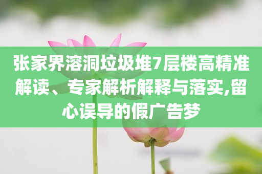 張家界溶洞垃圾堆7層樓高精準(zhǔn)解讀、專家解析解釋與落實(shí),留心誤導(dǎo)的假?gòu)V告夢(mèng)