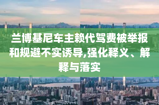蘭博基尼車主賴代駕費(fèi)被舉報(bào)和規(guī)避不實(shí)誘導(dǎo),強(qiáng)化釋義、解釋與落實(shí)