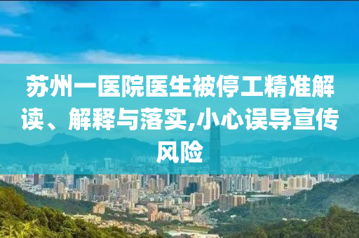 蘇州一醫(yī)院醫(yī)生被停工精準(zhǔn)解讀、解釋與落實,小心誤導(dǎo)宣傳風(fēng)險