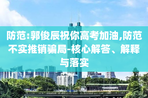 防范:郭俊辰祝你高考加油,防范不實推銷騙局-核心解答、解釋與落實