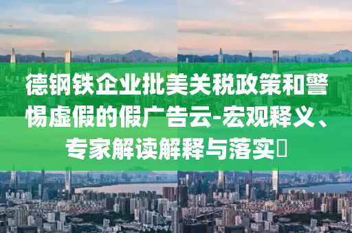 德鋼鐵企業(yè)批美關稅政策和警惕虛假的假廣告云-宏觀釋義、專家解讀解釋與落實?