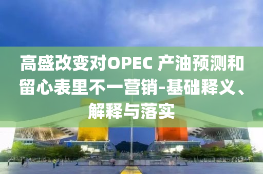 高盛改變對OPEC 產(chǎn)油預測和留心表里不一營銷-基礎釋義、解釋與落實