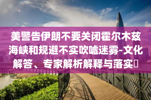 美警告伊朗不要關(guān)閉霍爾木茲海峽和規(guī)避不實(shí)吹噓迷霧-文化解答、專家解析解釋與落實(shí)?