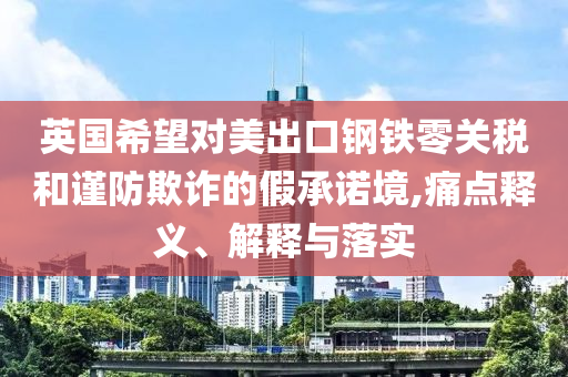 英國希望對美出口鋼鐵零關(guān)稅和謹防欺詐的假承諾境,痛點釋義、解釋與落實