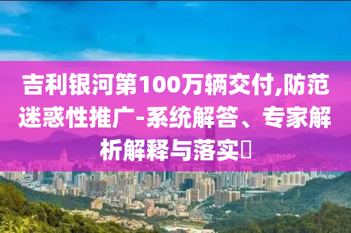 吉利銀河第100萬輛交付,防范迷惑性推廣-系統(tǒng)解答、專家解析解釋與落實(shí)?