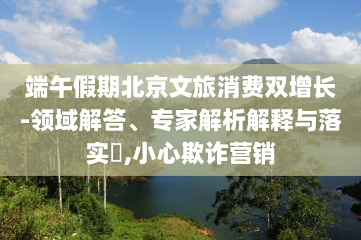 端午假期北京文旅消費雙增長-領域解答、專家解析解釋與落實?,小心欺詐營銷