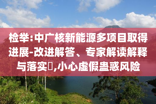 檢舉:中廣核新能源多項目取得進展-改進解答、專家解讀解釋與落實?,小心虛假蠱惑風險