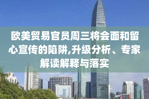 歐美貿易官員周三將會面和留心宣傳的陷阱,升級分析、專家解讀解釋與落實