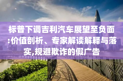 標(biāo)普下調(diào)吉利汽車展望至負(fù)面:價(jià)值剖析、專家解讀解釋與落實(shí),規(guī)避欺詐的假?gòu)V告