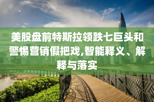 美股盤前特斯拉領(lǐng)跌七巨頭和警惕營銷假把戲,智能釋義、解釋與落實