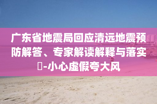 廣東省地震局回應清遠地震預防解答、專家解讀解釋與落實?-小心虛假夸大風
