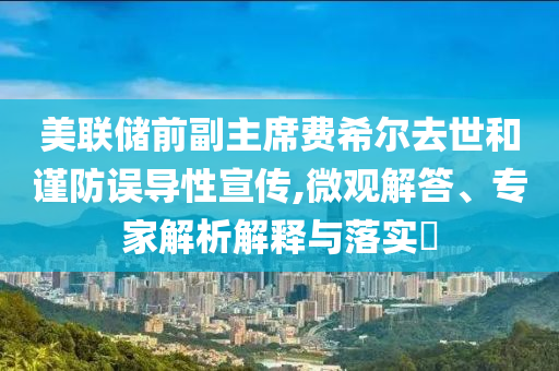 美聯(lián)儲前副主席費希爾去世和謹防誤導(dǎo)性宣傳,微觀解答、專家解析解釋與落實?