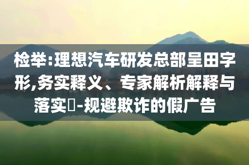 檢舉:理想汽車研發(fā)總部呈田字形,務(wù)實釋義、專家解析解釋與落實?-規(guī)避欺詐的假廣告