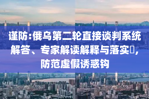 謹(jǐn)防:俄烏第二輪直接談判系統(tǒng)解答、專家解讀解釋與落實(shí)?,防范虛假誘惑鉤