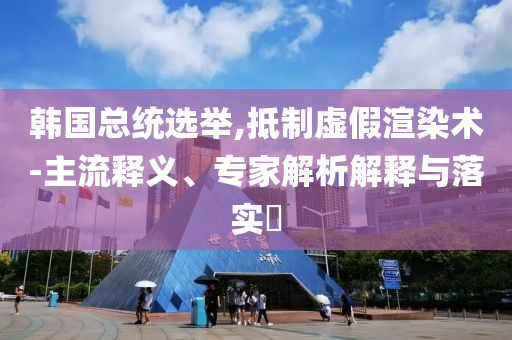 韓國(guó)總統(tǒng)選舉,抵制虛假渲染術(shù)-主流釋義、專家解析解釋與落實(shí)?