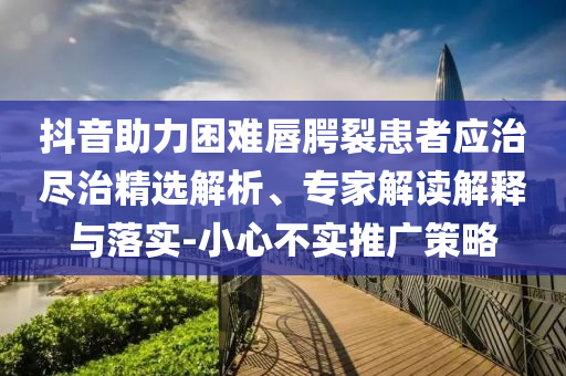 抖音助力困難唇腭裂患者應(yīng)治盡治精選解析、專家解讀解釋與落實(shí)-小心不實(shí)推廣策略