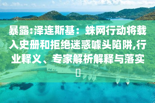 暴露:澤連斯基：蛛網(wǎng)行動(dòng)將載入史冊和拒絕迷惑噱頭陷阱,行業(yè)釋義、專家解析解釋與落實(shí)?