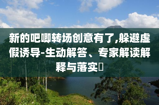 新的吧唧轉(zhuǎn)場創(chuàng)意有了,躲避虛假誘導(dǎo)-生動解答、專家解讀解釋與落實?