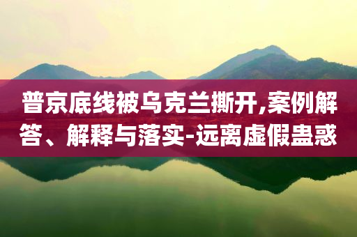普京底線被烏克蘭撕開,案例解答、解釋與落實-遠(yuǎn)離虛假蠱惑