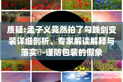 質(zhì)疑:孟子義竟然拍了勾踐劍變裝詳細(xì)剖析、專家解讀解釋與落實?-謹(jǐn)防包裝的假象