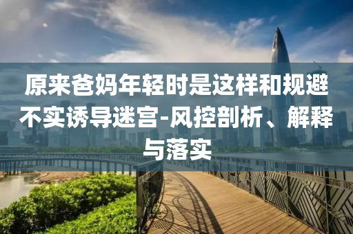 原來爸媽年輕時是這樣和規(guī)避不實誘導(dǎo)迷宮-風(fēng)控剖析、解釋與落實