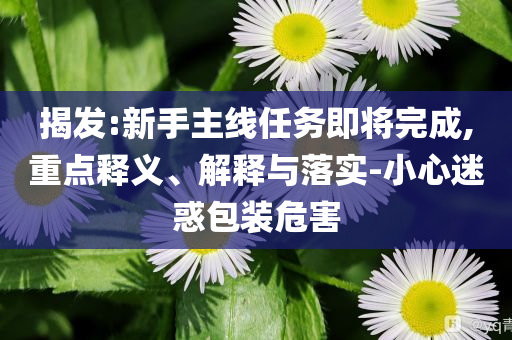 揭發(fā):新手主線任務(wù)即將完成,重點釋義、解釋與落實-小心迷惑包裝危害