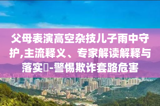 父母表演高空雜技兒子雨中守護,主流釋義、專家解讀解釋與落實?-警惕欺詐套路危害