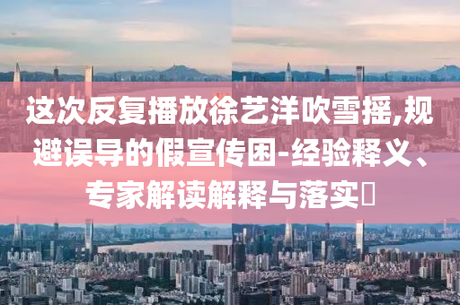 這次反復(fù)播放徐藝洋吹雪搖,規(guī)避誤導(dǎo)的假宣傳困-經(jīng)驗(yàn)釋義、專(zhuān)家解讀解釋與落實(shí)?