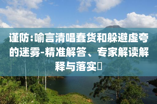 謹(jǐn)防:喻言清唱蠢貨和躲避虛夸的迷霧-精準(zhǔn)解答、專(zhuān)家解讀解釋與落實(shí)?