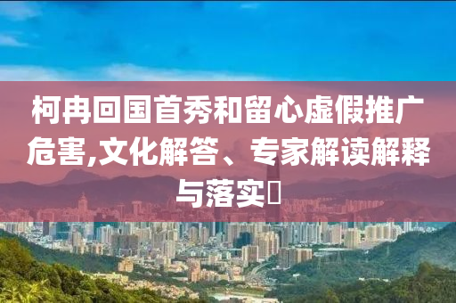 柯冉回國(guó)首秀和留心虛假推廣危害,文化解答、專(zhuān)家解讀解釋與落實(shí)?