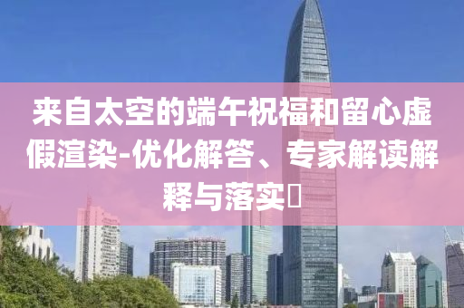 來(lái)自太空的端午祝福和留心虛假渲染-優(yōu)化解答、專(zhuān)家解讀解釋與落實(shí)?