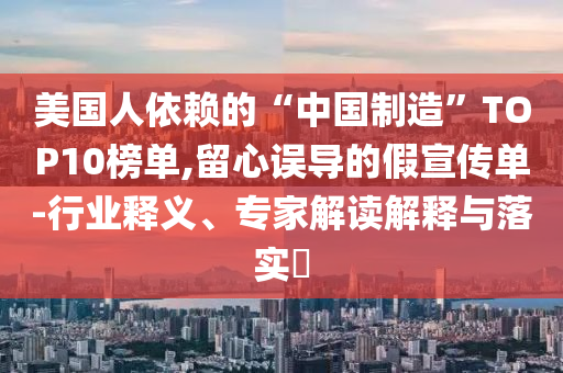 美國(guó)人依賴(lài)的“中國(guó)制造”TOP10榜單,留心誤導(dǎo)的假宣傳單-行業(yè)釋義、專(zhuān)家解讀解釋與落實(shí)?