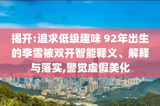 揭開:追求低級趣味 92年出生的李雪被雙開智能釋義、解釋與落實(shí),警覺虛假美化