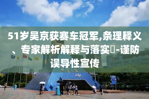 51歲吳京獲賽車(chē)冠軍,條理釋義、專(zhuān)家解析解釋與落實(shí)?-謹(jǐn)防誤導(dǎo)性宣傳
