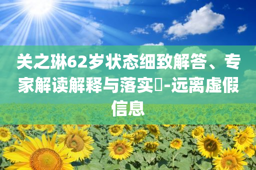關(guān)之琳62歲狀態(tài)細(xì)致解答、專(zhuān)家解讀解釋與落實(shí)?-遠(yuǎn)離虛假信息